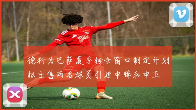 德科为巴萨夏季转会窗口制定计划拟出售两名球员引进中锋和中卫
