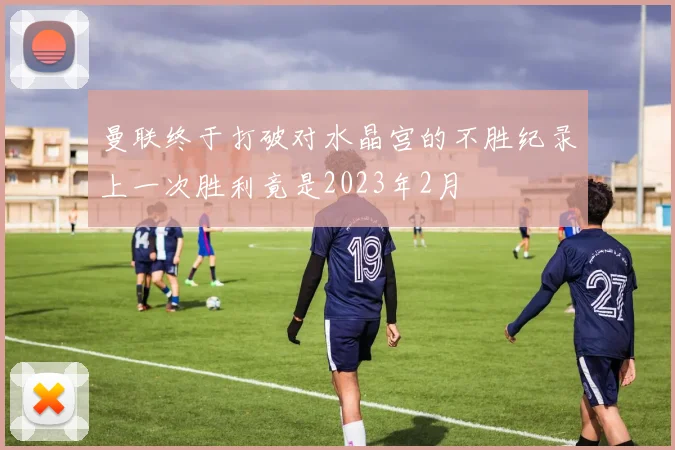 曼联终于打破对水晶宫的不胜纪录上一次胜利竟是2023年2月