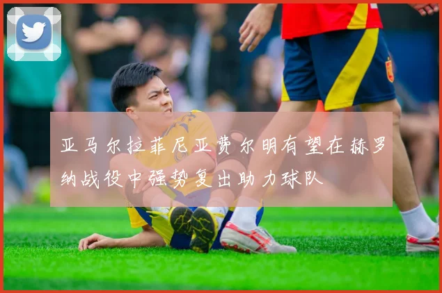 亚马尔拉菲尼亚费尔明有望在赫罗纳战役中强势复出助力球队