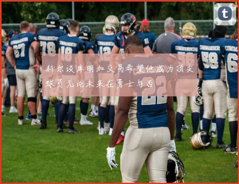 科尔谈库明加交易希望他成为顶尖球员无论未来在勇士与否