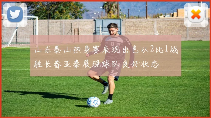 山东泰山热身赛表现出色以2比1战胜长春亚泰展现球队良好状态