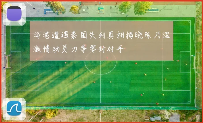 海港遭遇泰国失利真相揭晓陈乃温激情动员力争零封对手