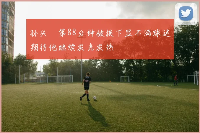 孙兴慜第88分钟被换下显不满球迷期待他继续发光发热