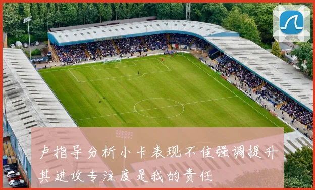 卢指导分析小卡表现不佳强调提升其进攻专注度是我的责任