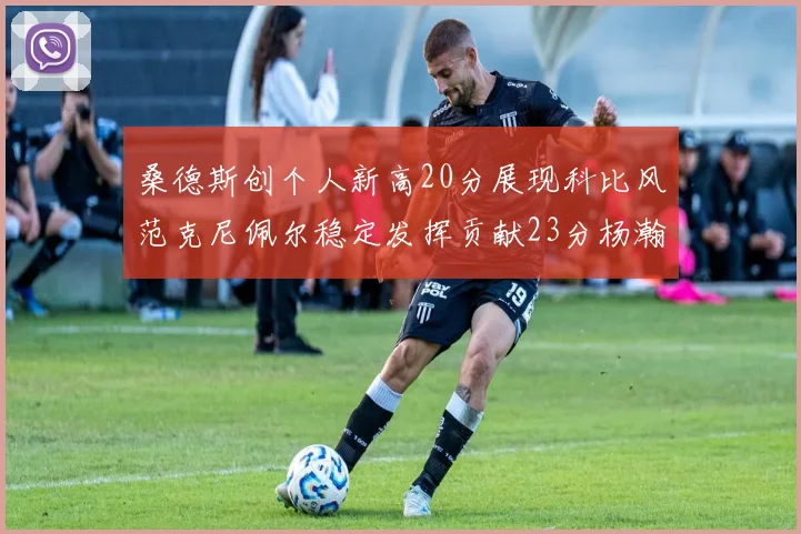 桑德斯创个人新高20分展现科比风范克尼佩尔稳定发挥贡献23分杨瀚森短短2分钟斩获4分