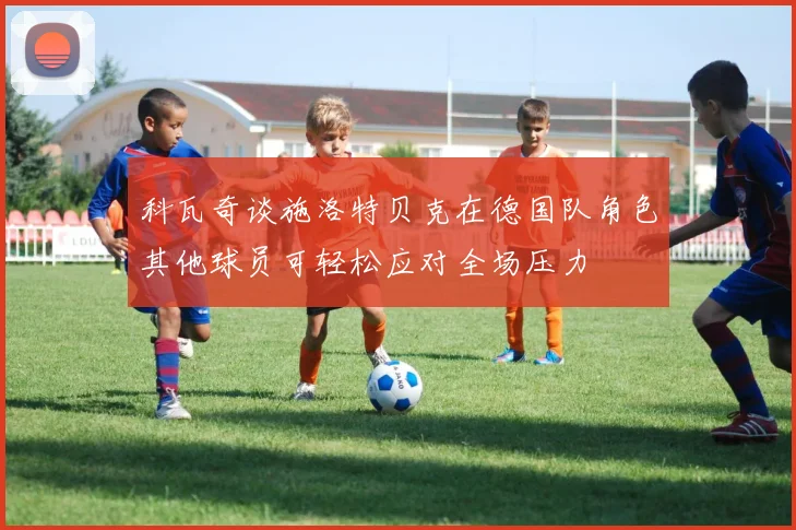 科瓦奇谈施洛特贝克在德国队角色其他球员可轻松应对全场压力