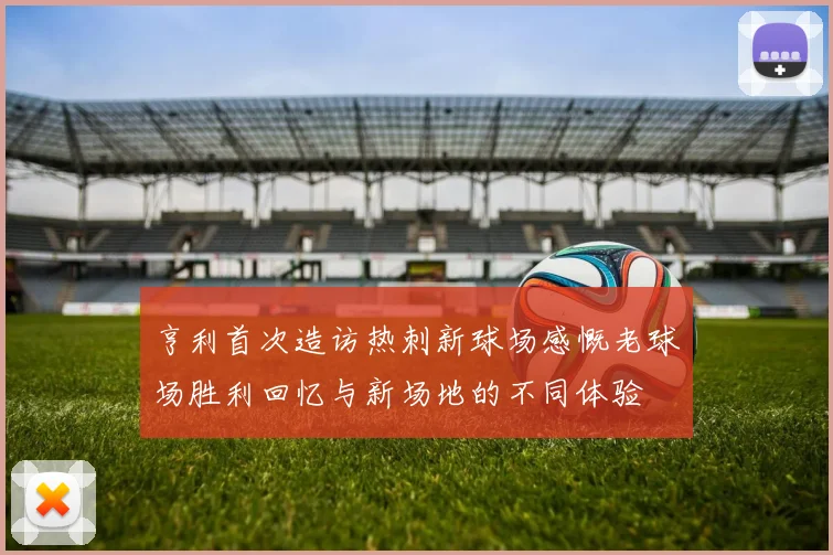 亨利首次造访热刺新球场感慨老球场胜利回忆与新场地的不同体验