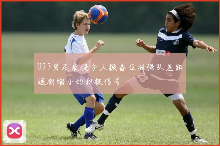 U23男足表现令人振奋亚洲强队差距逐渐缩小的积极信号
