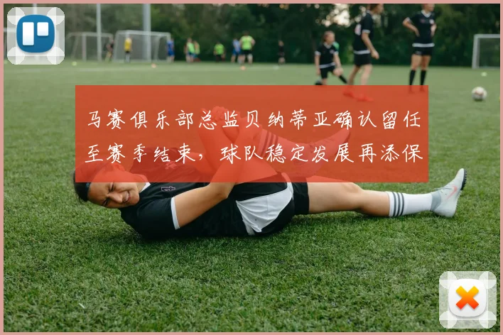 马赛俱乐部总监贝纳蒂亚确认留任至赛季结束，球队稳定发展再添保障
