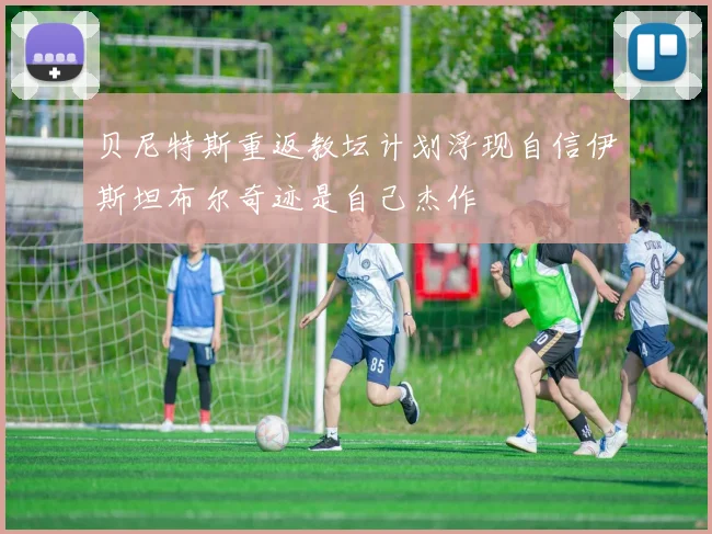 贝尼特斯重返教坛计划浮现自信伊斯坦布尔奇迹是自己杰作