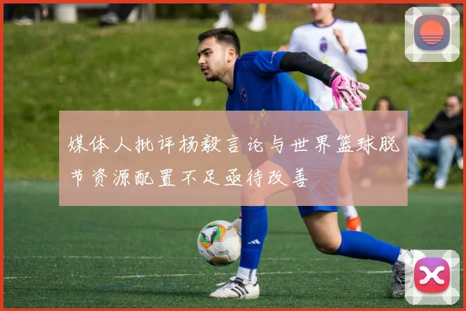 媒体人批评杨毅言论与世界篮球脱节资源配置不足亟待改善