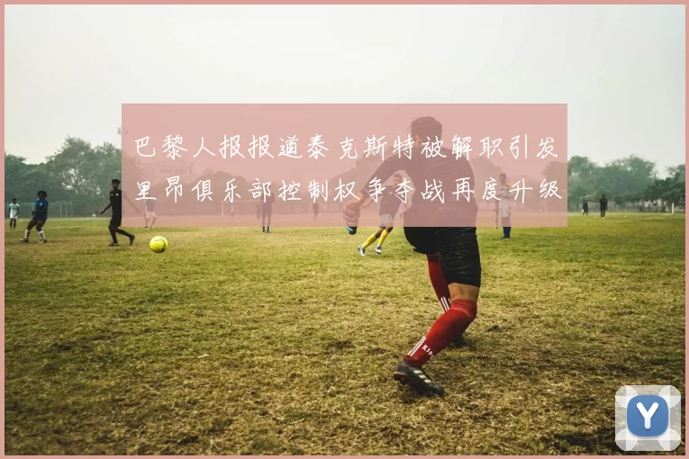 巴黎人报报道泰克斯特被解职引发里昂俱乐部控制权争夺战再度升级