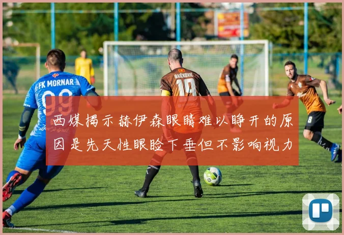 西媒揭示赫伊森眼睛难以睁开的原因是先天性眼睑下垂但不影响视力