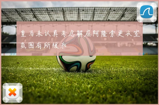 皇马未认真考虑解雇阿隆索更衣室氛围有所缓和